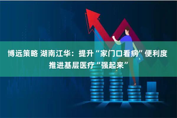 博远策略 湖南江华：提升“家门口看病”便利度 推进基层医疗“强起来”