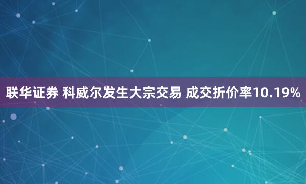 联华证券 科威尔发生大宗交易 成交折价率10.19%
