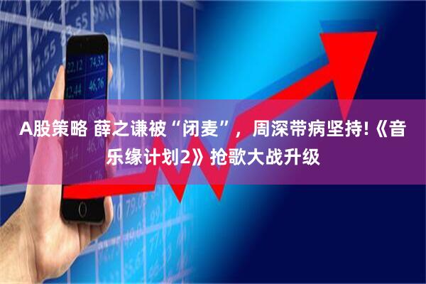 A股策略 薛之谦被“闭麦”，周深带病坚持!《音乐缘计划2》抢歌大战升级