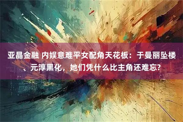 亚晶金融 内娱意难平女配角天花板：于曼丽坠楼、元淳黑化，她们凭什么比主角还难忘?