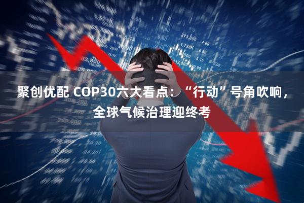 聚创优配 COP30六大看点：“行动”号角吹响，全球气候治理迎终考