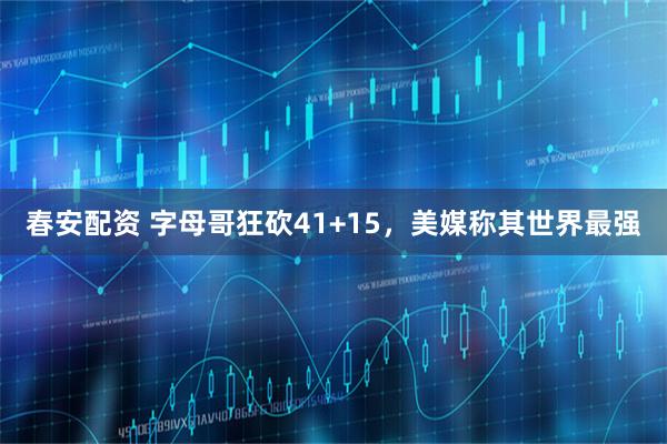 春安配资 字母哥狂砍41+15，美媒称其世界最强