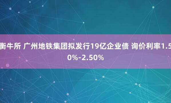 衡牛所 广州地铁集团拟发行19亿企业债 询价利率1.50%-2.50%