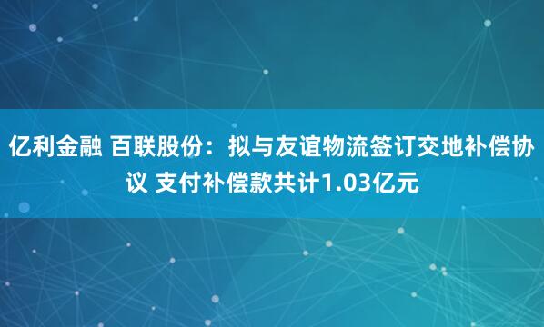 亿利金融 百联股份：拟与友谊物流签订交地补偿协议 支付补偿款共计1.03亿元