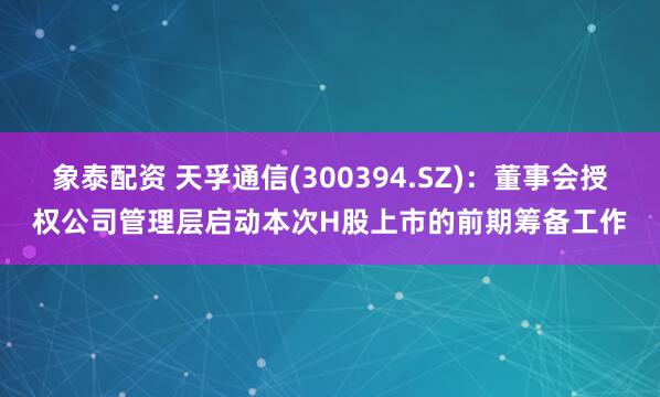 象泰配资 天孚通信(300394.SZ)：董事会授权公司管理层启动本次H股上市的前期筹备工作