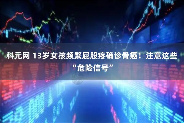 科元网 13岁女孩频繁屁股疼确诊骨癌！注意这些“危险信号”