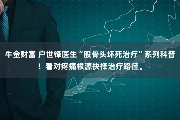 牛金财富 户世锋医生“股骨头坏死治疗”系列科普！看对疼痛根源抉择治疗路径。