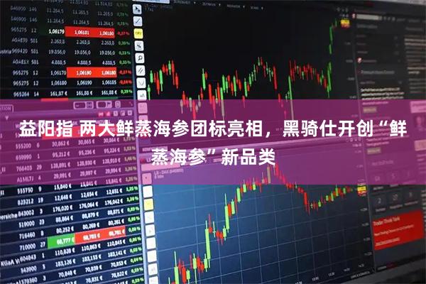 益阳指 两大鲜蒸海参团标亮相，黑骑仕开创“鲜蒸海参”新品类