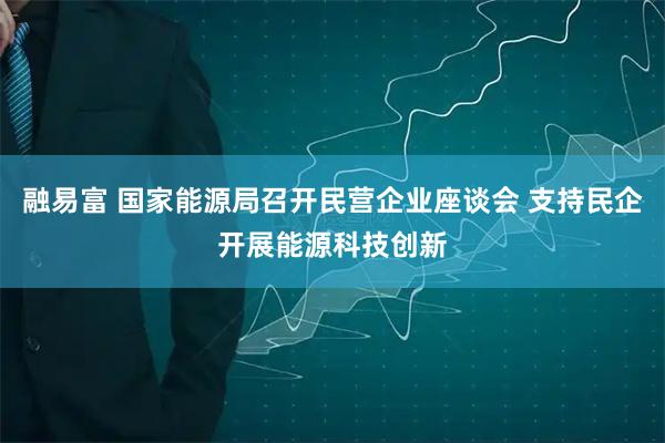 融易富 国家能源局召开民营企业座谈会 支持民企开展能源科技创新